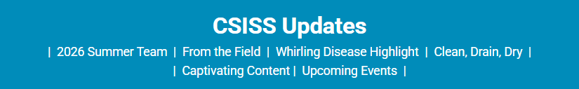 CSISS updates. 2026 Summer team, From the field, Whirling Disease Highlight, Clean Drain Dry, Captivating Content, Upcoming Events